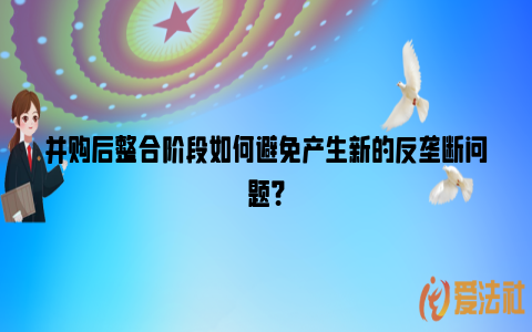 并购后整合阶段如何避免产生新的反垄断问题？_https://www.nsxn.com.cn_法律资讯_第1张